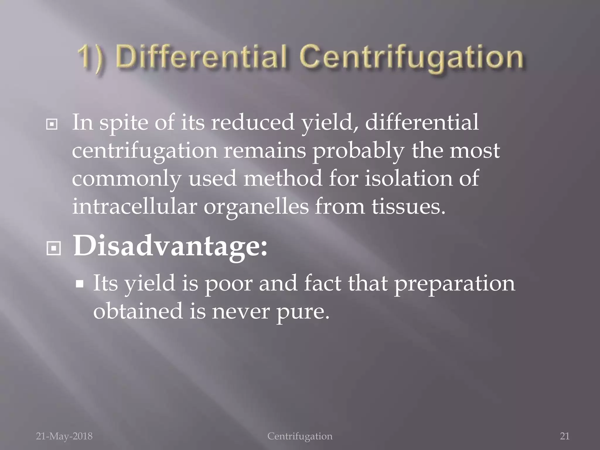  In spite of its reduced yield, differential
centrifugation remains probably the most
commonly used method for isolation of
intracellular organelles from tissues.
 Disadvantage:
 Its yield is poor and fact that preparation
obtained is never pure.
21-May-2018 Centrifugation 21
 