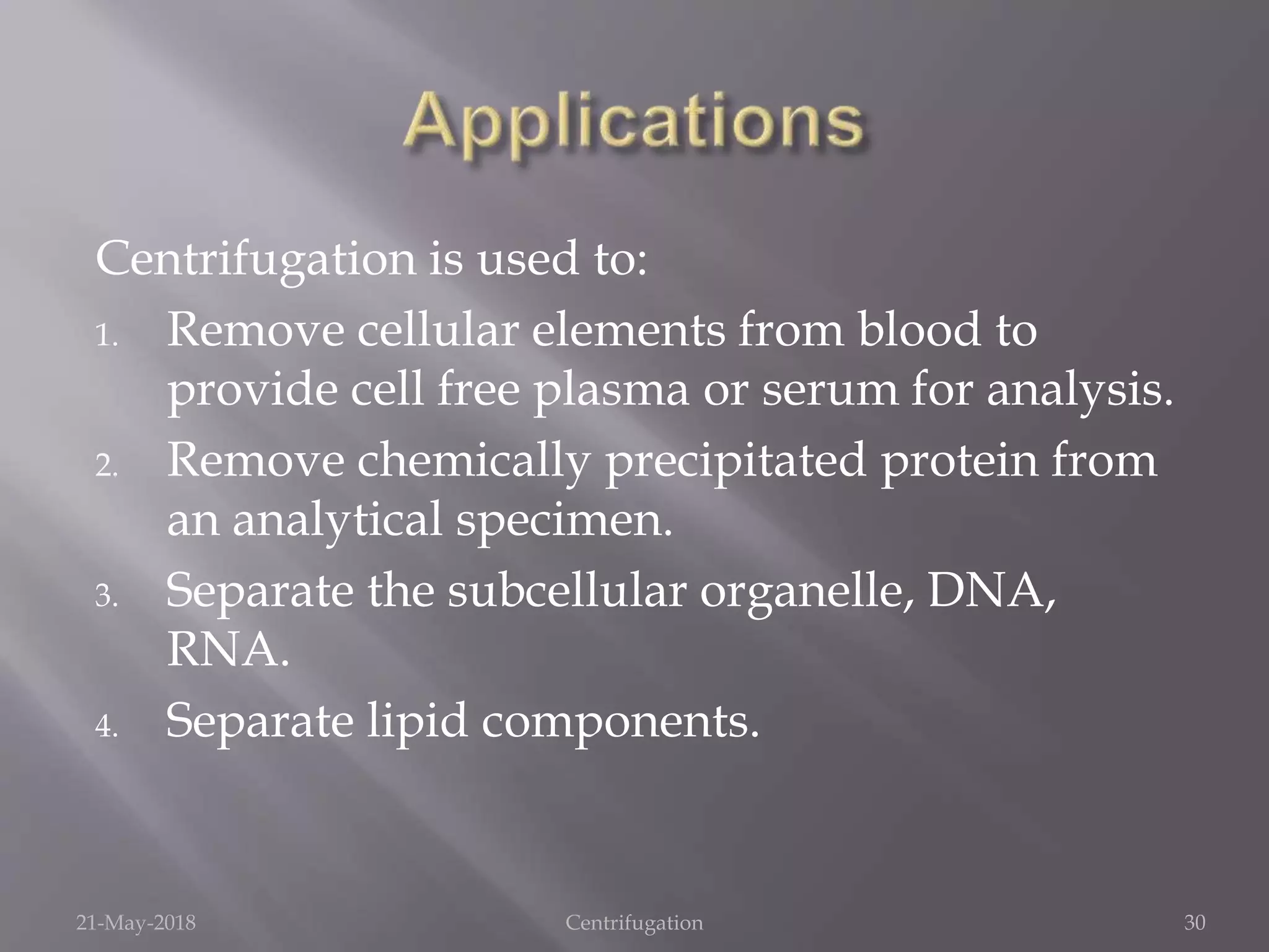 Centrifugation is used to:
1. Remove cellular elements from blood to
provide cell free plasma or serum for analysis.
2. Remove chemically precipitated protein from
an analytical specimen.
3. Separate the subcellular organelle, DNA,
RNA.
4. Separate lipid components.
21-May-2018 Centrifugation 30
 
