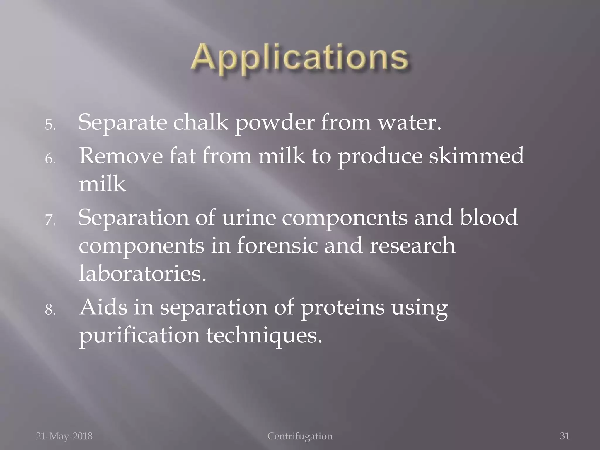 5. Separate chalk powder from water.
6. Remove fat from milk to produce skimmed
milk
7. Separation of urine components and blood
components in forensic and research
laboratories.
8. Aids in separation of proteins using
purification techniques.
21-May-2018 Centrifugation 31
 