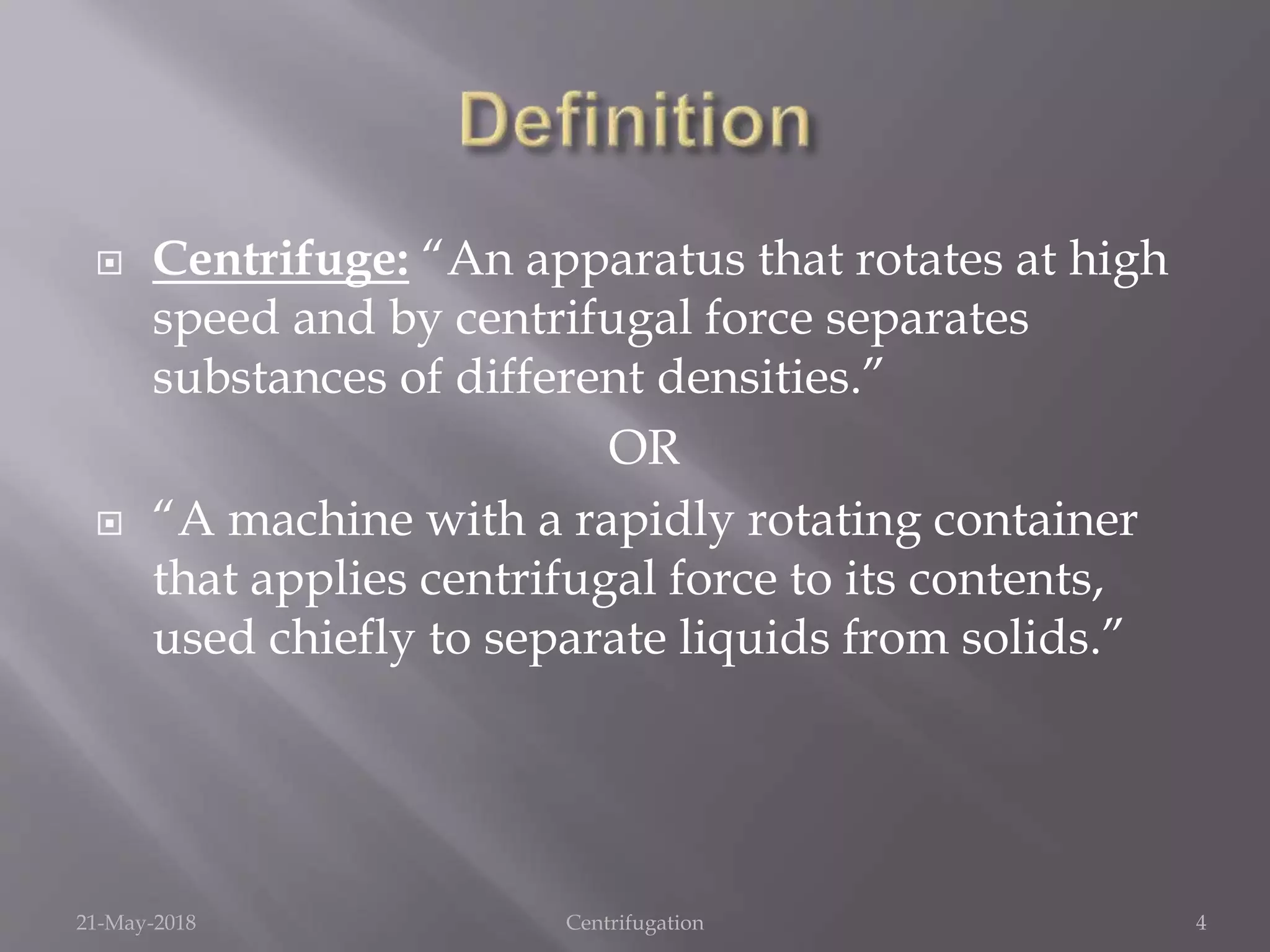 Centrifuge: “An apparatus that rotates at high
speed and by centrifugal force separates
substances of different densities.”
OR
 “A machine with a rapidly rotating container
that applies centrifugal force to its contents,
used chiefly to separate liquids from solids.”
21-May-2018 Centrifugation 4
 