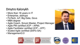 Dmytro Kalonykh
• More than 18 years in IT
• Enterprise, startups
• FinTech, IoT, Big Data, Govs
• MBA degree
• Agile Coach, Scrum Master, Project Manager
• Agile PM certified (ICP – APM)
• Agile Facilitator certified (ICP – ATF)
• Scaled Agile certified (SAFe SA)
• Management3.0
 