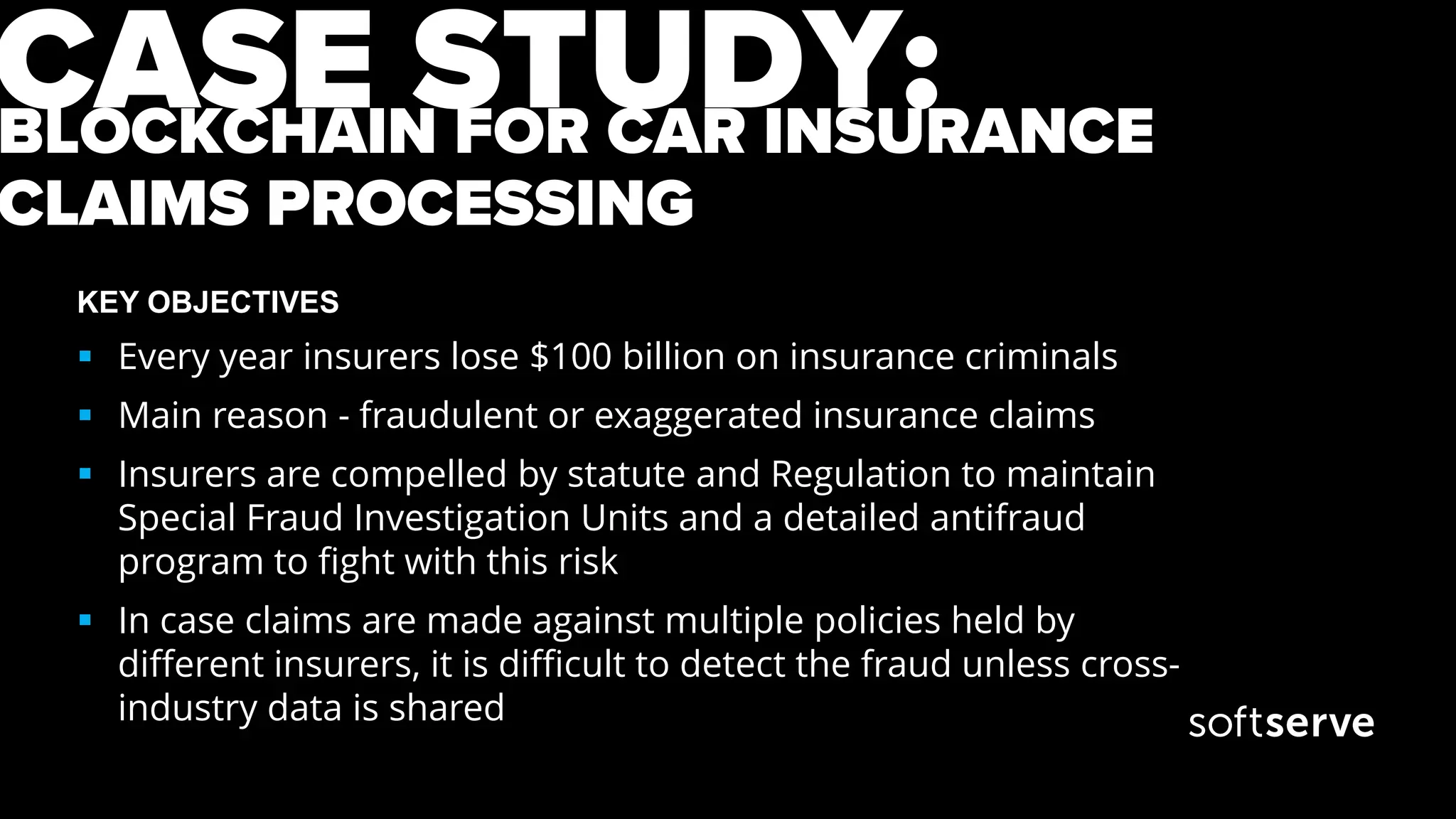 BLOCKCHAIN FOR CAR INSURANCE
CLAIMS PROCESSING
KEY OBJECTIVES
 Every year insurers lose $100 billion on insurance criminals
 Main reason - fraudulent or exaggerated insurance claims
 Insurers are compelled by statute and Regulation to maintain
Special Fraud Investigation Units and a detailed antifraud
program to fight with this risk
 In case claims are made against multiple policies held by
different insurers, it is difficult to detect the fraud unless cross-
industry data is shared
CASE STUDY:
 