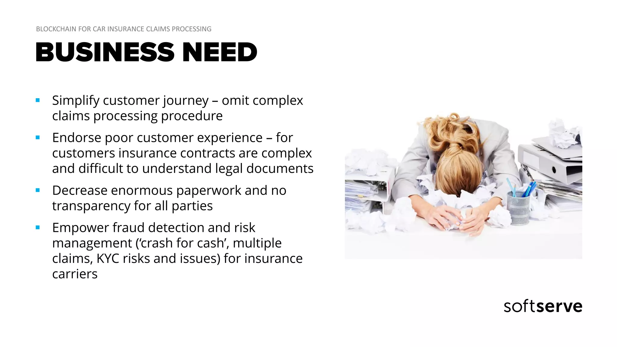 BUSINESS NEED
 Simplify customer journey – omit complex
claims processing procedure
 Endorse poor customer experience – for
customers insurance contracts are complex
and difficult to understand legal documents
 Decrease enormous paperwork and no
transparency for all parties
 Empower fraud detection and risk
management (‘crash for cash’, multiple
claims, KYC risks and issues) for insurance
carriers
 