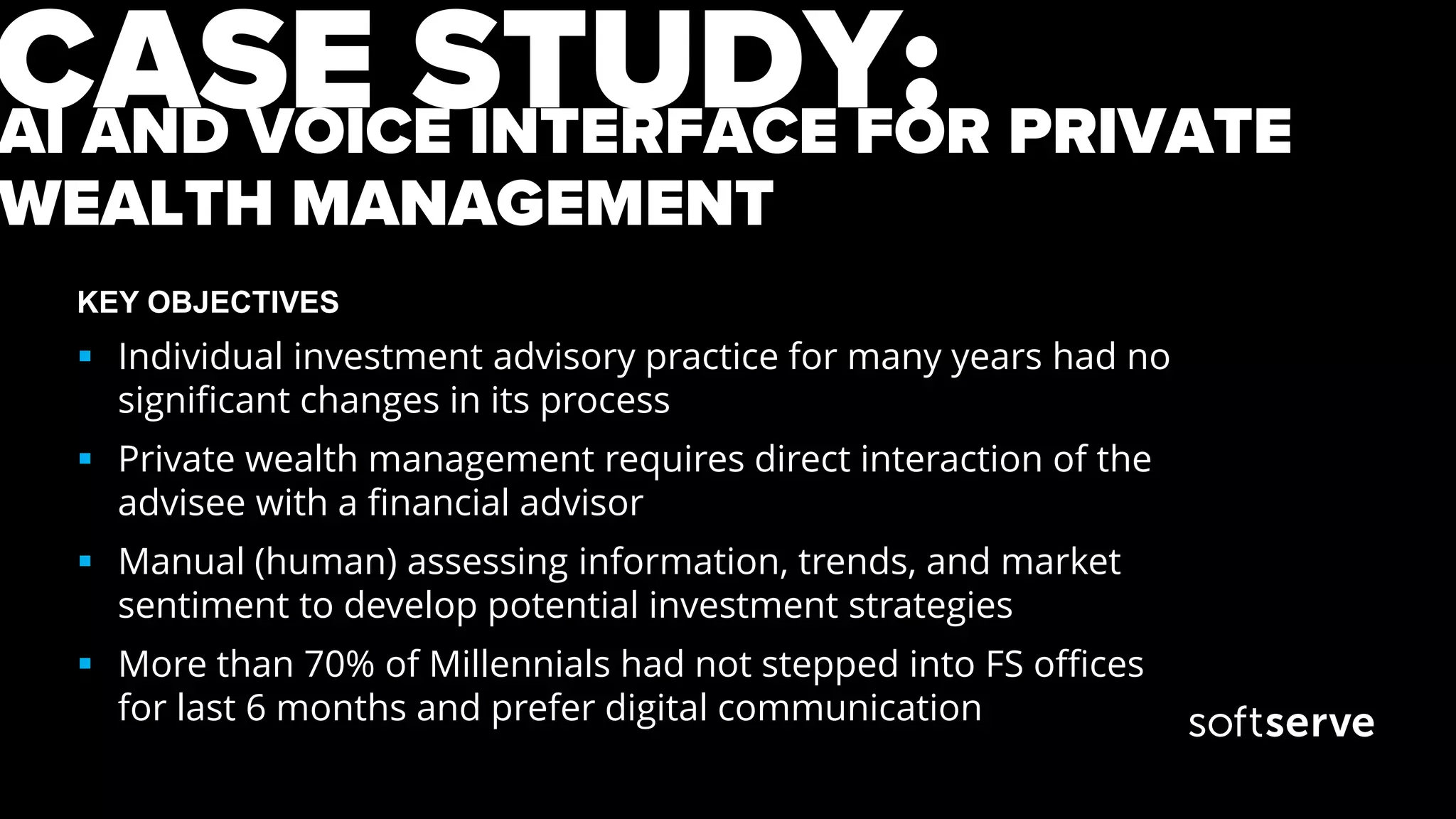 AI AND VOICE INTERFACE FOR PRIVATE
WEALTH MANAGEMENT
KEY OBJECTIVES
 Individual investment advisory practice for many years had no
significant changes in its process
 Private wealth management requires direct interaction of the
advisee with a financial advisor
 Manual (human) assessing information, trends, and market
sentiment to develop potential investment strategies
 More than 70% of Millennials had not stepped into FS offices
for last 6 months and prefer digital communication
CASE STUDY:
 