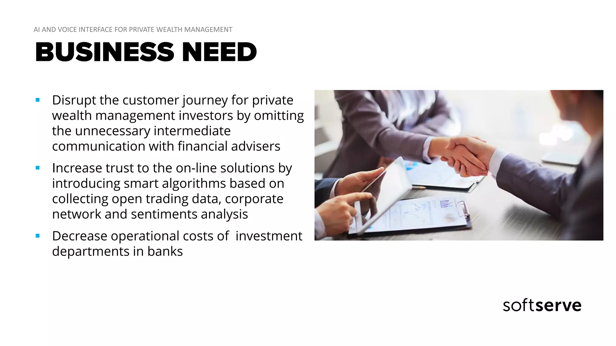 BUSINESS NEED
 Disrupt the customer journey for private
wealth management investors by omitting
the unnecessary intermediate
communication with financial advisers
 Increase trust to the on-line solutions by
introducing smart algorithms based on
collecting open trading data, corporate
network and sentiments analysis
 Decrease operational costs of investment
departments in banks
 
