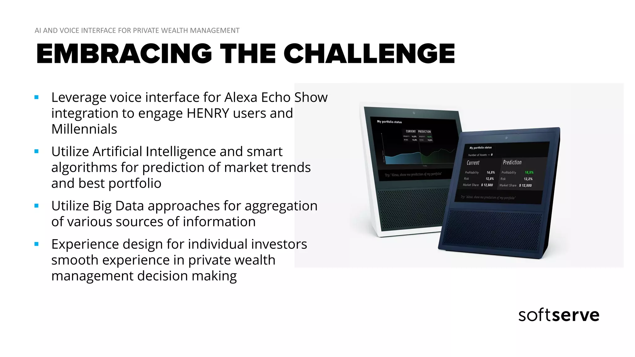 EMBRACING THE CHALLENGE
 Leverage voice interface for Alexa Echo Show
integration to engage HENRY users and
Millennials
 Utilize Artificial Intelligence and smart
algorithms for prediction of market trends
and best portfolio
 Utilize Big Data approaches for aggregation
of various sources of information
 Experience design for individual investors
smooth experience in private wealth
management decision making
 