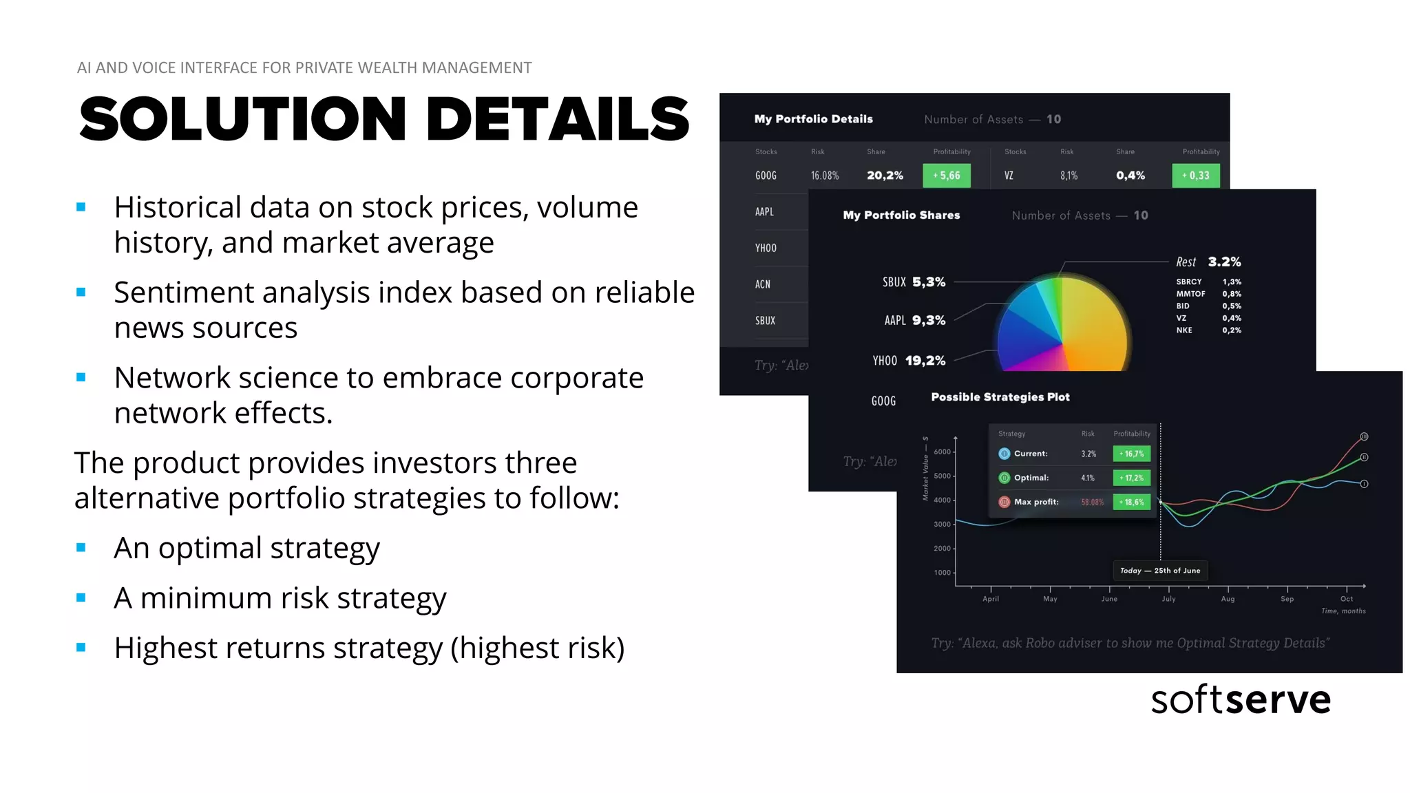 SOLUTION DETAILS
 Historical data on stock prices, volume
history, and market average
 Sentiment analysis index based on reliable
news sources
 Network science to embrace corporate
network effects.
The product provides investors three
alternative portfolio strategies to follow:
 An optimal strategy
 A minimum risk strategy
 Highest returns strategy (highest risk)
 