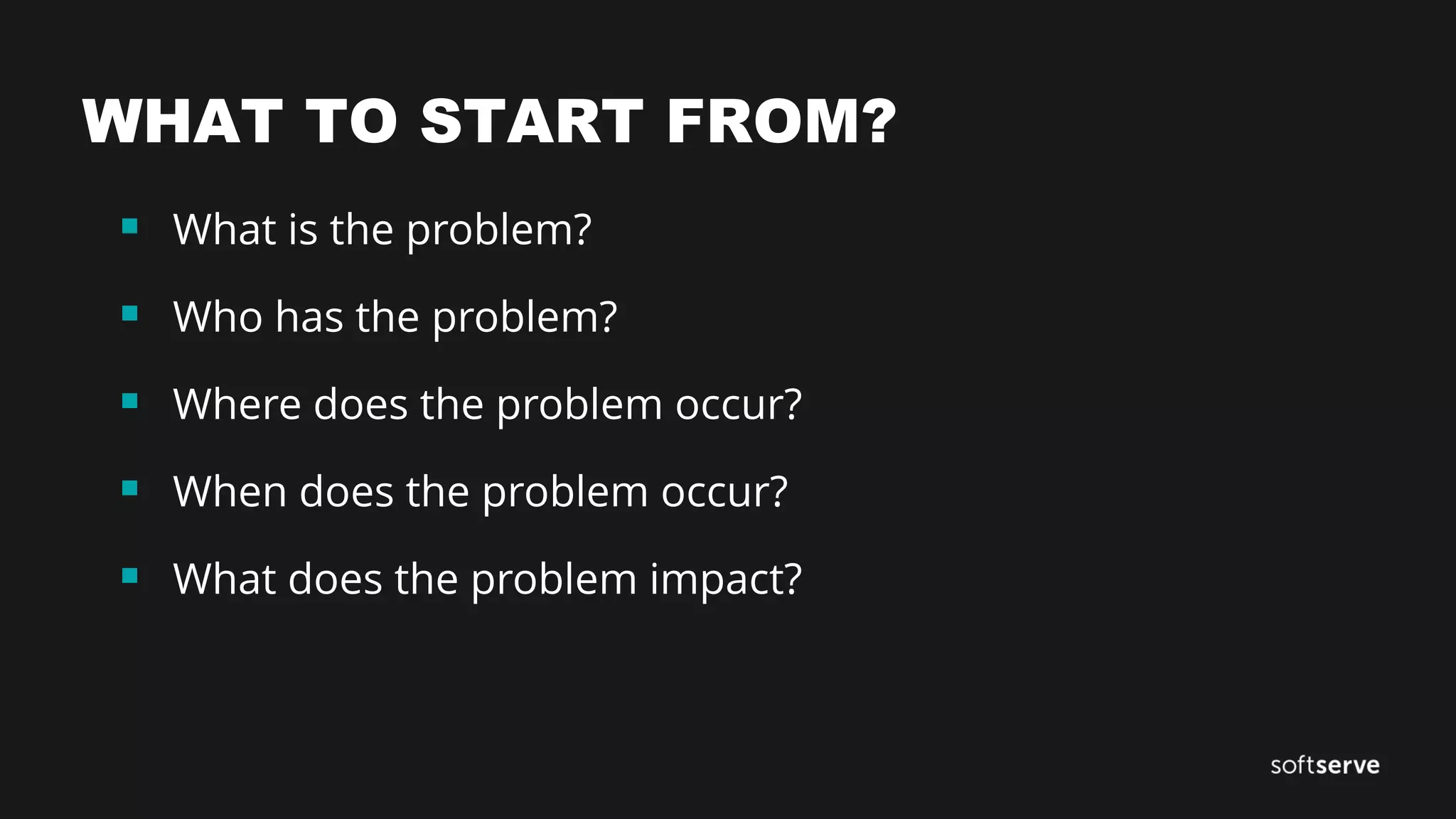 WHAT TO START FROM?
 What is the problem?
 Who has the problem?
 Where does the problem occur?
 When does the problem occur?
 What does the problem impact?
 