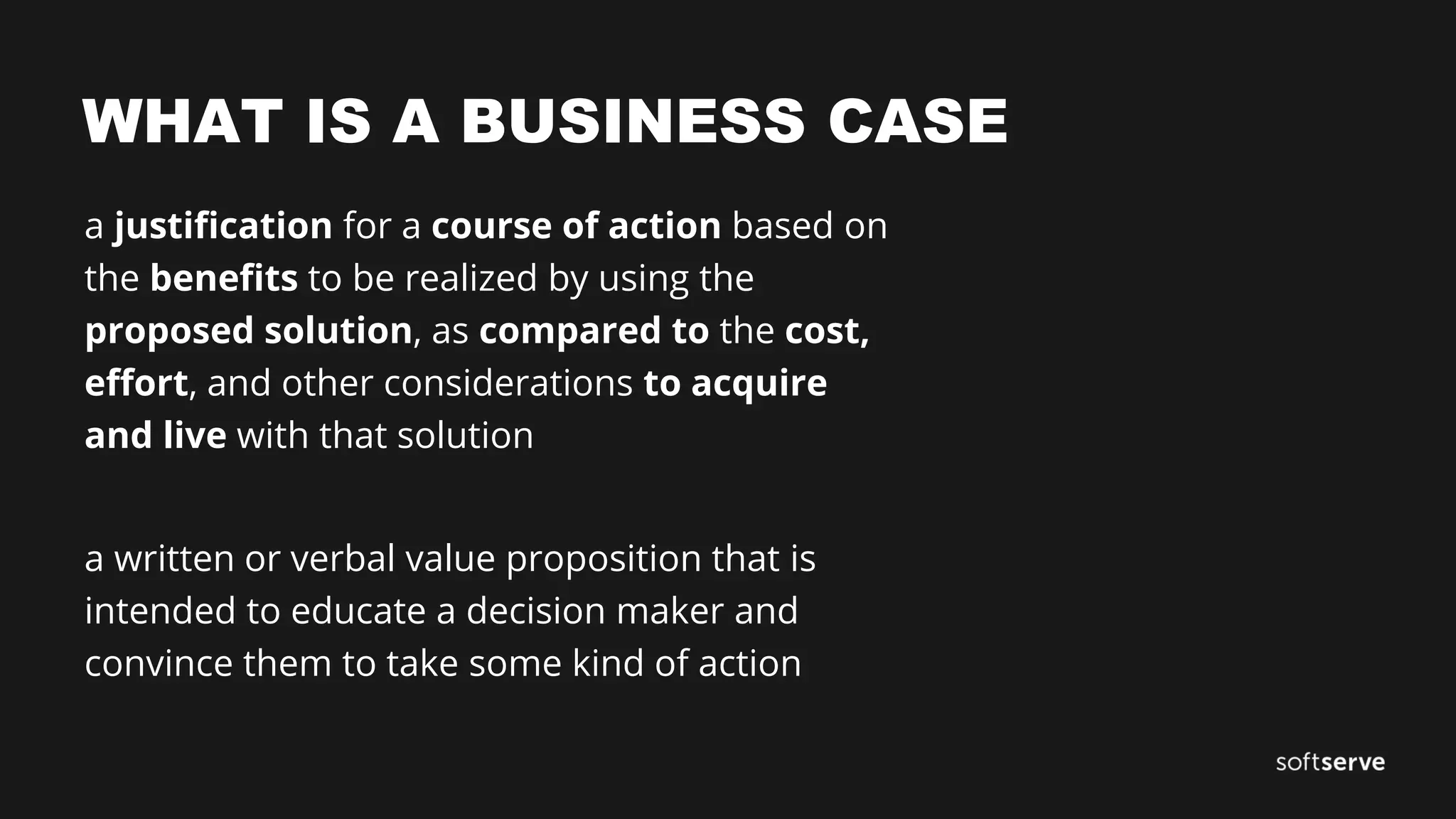 WHAT IS A BUSINESS CASE
a justification for a course of action based on
the benefits to be realized by using the
proposed solution, as compared to the cost,
effort, and other considerations to acquire
and live with that solution
a written or verbal value proposition that is
intended to educate a decision maker and
convince them to take some kind of action
 