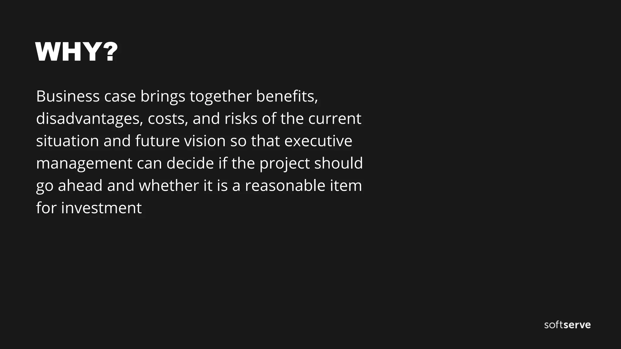 WHY?
Business case brings together benefits,
disadvantages, costs, and risks of the current
situation and future vision so that executive
management can decide if the project should
go ahead and whether it is a reasonable item
for investment
 