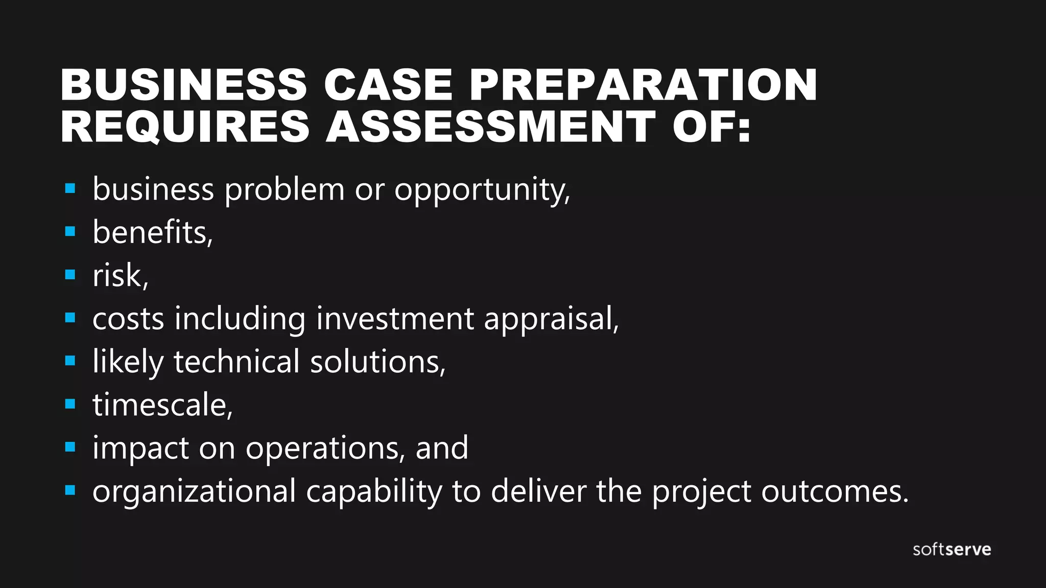 BUSINESS CASE PREPARATION
REQUIRES ASSESSMENT OF:
 business problem or opportunity,
 benefits,
 risk,
 costs including investment appraisal,
 likely technical solutions,
 timescale,
 impact on operations, and
 organizational capability to deliver the project outcomes.
 