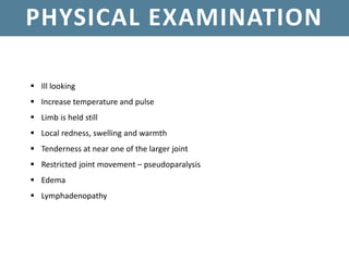 PHYSICAL EXAMINATION
 Ill looking
 Increase temperature and pulse
 Limb is held still
 Local redness, swelling and warmth
 Tenderness at near one of the larger joint
 Restricted joint movement – pseudoparalysis
 Edema
 Lymphadenopathy
 