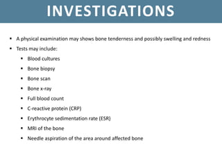 INVESTIGATIONS
 A physical examination may shows bone tenderness and possibly swelling and redness
 Tests may include:
 Blood cultures
 Bone biopsy
 Bone scan
 Bone x-ray
 Full blood count
 C-reactive protein (CRP)
 Erythrocyte sedimentation rate (ESR)
 MRI of the bone
 Needle aspiration of the area around affected bone
 