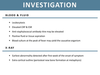 INVESTIGATION
B LOOD & F LUI D
 Leukocytosis
 Elevated CRP & ESR
 Anti-staphylococcal antibody titre may be elevated
 Positive fluid or tissue aspiration
 Blood culture at the peak of fever may yield the causative organism
X-RAY
 Earliest abnormality detected after first week of the onset of symptom
 Extra cortical outline (periosteal new bone formation at metaphysis)
 