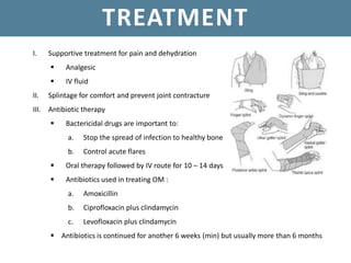 TREATMENT
I. Supportive treatment for pain and dehydration
 Analgesic
 IV fluid
II. Splintage for comfort and prevent joint contracture
III. Antibiotic therapy
 Bactericidal drugs are important to:
a. Stop the spread of infection to healthy bone
b. Control acute flares
 Oral therapy followed by IV route for 10 – 14 days
 Antibiotics used in treating OM :
a. Amoxicillin
b. Ciprofloxacin plus clindamycin
c. Levofloxacin plus clindamycin
 Antibiotics is continued for another 6 weeks (min) but usually more than 6 months
 