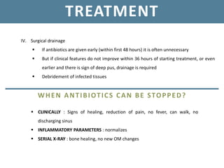 TREATMENT
IV. Surgical drainage
 If antibiotics are given early (within first 48 hours) it is often unnecessary
 But if clinical features do not improve within 36 hours of starting treatment, or even
earlier and there is sign of deep pus, drainage is required
 Debridement of infected tissues
WHEN ANTIBIOTICS CAN BE STOPPED?
 CLINICALLY : Signs of healing, reduction of pain, no fever, can walk, no
discharging sinus
 INFLAMMATORY PARAMETERS : normalizes
 SERIAL X-RAY : bone healing, no new OM changes
 