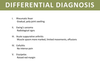 DIFFERENTIAL DIAGNOSIS
I. Rheumatic fever
Gradual, poly-joint swelling
II. Ewing’s sarcoma
Radiological signs
III. Acute suppurative arthritis
Muscle spasm more marked, limited movements, effusions
IV. Cellulitis
No intense pain
V. Erysipelas
Raised red margin
 