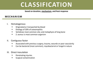 CLASSIFICATION
I. Hematogenous
 Originated or transported by blood
 Etiology of 20% of osteomyelitis
 Vertebrae most common site; and metaphysis of long bone
 S. aureus is most common organism
II. Contiguous factor
 Associated with previous surgery, trauma, wounds or poor vascularity
 Can be bacterial (most common), mycobacterial or fungal in nature
III. Direct inoculation
 Penetrating injuries
 Surgical contamination
based on duration, mechanism, and host response
MECHANI SM
 