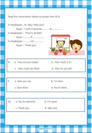 8. a. How are you today? b. How much is it?
c. How much are they? d. How do you do?
Read the conversation below to answer item 8-10
A shopkeeper : Hi. May I help you?
Buyer : I want 2 bananas ………..…8…………………
A shopkeeper : They’re 20 Baht.
Buyer : …………9………………….
A shopkeeper : …………10……………...
Buyer : Thank you.
9. a. Here you are. b. I’m here.
c. Over there d. You’re there.
10. a. You’re welcome. b. I’m good.
c. Thank you. d. Take care.
 