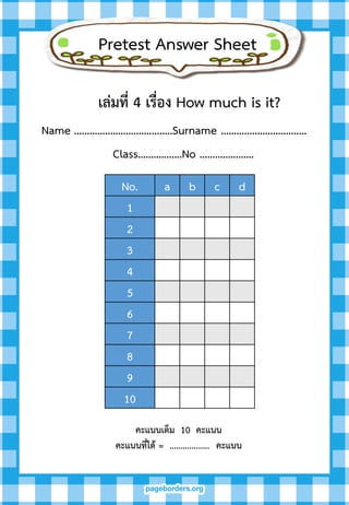 Pretest Answer Sheet
เล่มที่ 4 เรื่อง How much is it?
Name ………………………………..Surname …………..……….………
Class……………..No …………………
คะแนนเต็ม 10 คะแนน
คะแนนที่ได้ = .................. คะแนน
No. a b c d
1
2
3
4
5
6
7
8
9
10
 