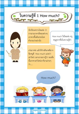 ใบควำมรู้ที่ 1 How much?
นักเรียนทราบไหมค่ะ ว่า
การถามราคาสิ่งของต่างๆ
เราควรขึ้นต้นประโยค
คาถามว่าอย่างไร
How much ใช่ไหมค่ะ ครู
หนูดูจากชื่อใบความรู้ค่า
เก่งมากค่ะ แล้วก็ช่างสังเกตดีมาก
จ๊ะหนูดี How much แปลว่า
เท่าไหร่ เวลาเราอยากรู้ว่า ของสิ่ง
นั้นราคาเท่าไหร่เราก็ถามง่ายๆ
ว่า.....
How much?
 