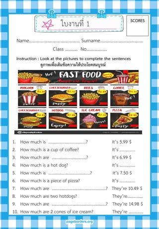 ใบงานที่ 1 SCORES
Name……………………………………… Surname………….…………………….
Class ……….. No…..………….
1. How much is ………………..…………….? It’s 5.99 $
2. How much is a cup of coffee? It’s ……………
3. How much are ……………..…………….? It’s 6.99 $
4. How much is a hot dog? It’s ……………
5. How much is ………………………………….? It’s 7.50 $
6. How much is a piece of pizza? It’s ……………
7. How much are …………………………..……….……….? They’re 10.49 $
8. How much are two hotdogs? They’re……………
9. How much are …………………………..……….……….? They’re 14.98 $
10. How much are 2 cones of ice cream? They’re …………..
Instruction : Look at the pictures to complete the sentences
ดูภำพเพื่อเติมข้อควำมให้ประโยคสมบูรณ์
 