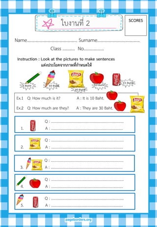 ใบงานที่ 2 SCORES
Name……………………………………… Surname………….…………………….
Class ……….. No…..………….
Ex.1 Q: How much is it? A : It is 10 Baht.
Ex.2 Q: How much are they? A : They are 30 Baht.
Instruction : Look at the pictures to make sentences
แต่งประโยคจำกภำพที่กำหนดให้
Q : ……………………………………………………………………
1. A : …………………………………………………………………..
Q : ……………………………………………………………………
2. A : …………………………………………………………………..
Q : ……………………………………………………………………
3. A : …………………………………………………………………..
Q : ……………………………………………………………………
4. A : …………………………………………………………………..
Q : ……………………………………………………………………
5. A : …………………………………………………………………..
 