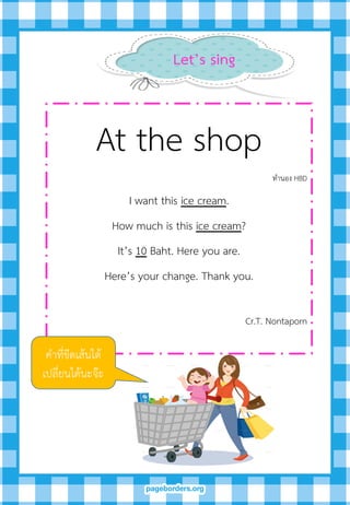 Let’s sing
At the shop
ทานอง HBD
I want this ice cream.
How much is this ice cream?
It’s 10 Baht. Here you are.
Here’s your change. Thank you.
Cr.T. Nontaporn
คาที่ขีดเส้นใต้
เปลี่ยนได้นะจ๊ะ
 