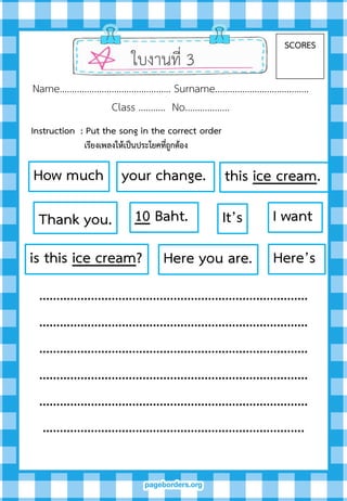 ใบงานที่ 3
SCORES
Name……………………………………… Surname………….…………………….
Class ……….. No…..………….
……………………………………………………………………
……………………………………………………………………
……………………………………………………………………
……………………………………………………………………
……………………………………………………………………
………………………………………………………………….
I want
this ice cream.How much
is this ice cream?
It’s10 Baht.
Here you are. Here’s
your change.
Thank you.
Instruction : Put the song in the correct order
เรียงเพลงให้เป็นประโยคที่ถูกต้อง
 