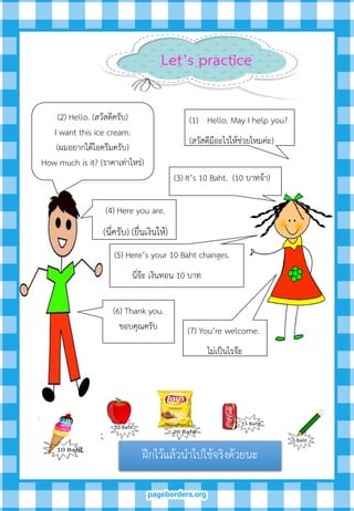 (2) Hello. (สวัสดีครับ)
I want this ice cream.
(ผมอยากได้ไอครีมครับ)
How much is it? (ราคาเท่าไหร่)
(1) Hello. May I help you?
(สวัสดีมีอะไรให้ช่วยไหมค่ะ)
(3) It’s 10 Baht. (10 บาทจ้า)
(5) Here’s your 10 Baht changes.
นี่จ๊ะ เงินทอน 10 บาท
(6) Thank you.
ขอบคุณครับ (7) You’re welcome.
ไม่เป็นไรจ๊ะ
(4) Here you are.
(นี่ครับ) (ยื่นเงินให้)
ฝึกไว้แล้วนาไปใช้จริงด้วยนะ
Let’s practice
 