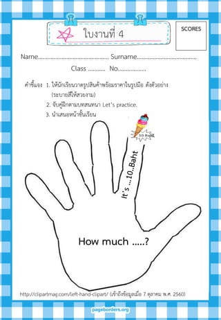 ใบงานที่ 4 SCORES
Name……………………………………… Surname………….…………………….
Class ……….. No…..………….
How much …..?
คาชี้แจง 1. ให้นักเรียนวาดรูปสินค้าพร้อมราคาในรูปมือ ดังตัวอย่าง
(ระบายสีให้สวยงาม)
2. จับคู่ฝึกตามบทสนทนา Let’s practice.
3. นาเสนอหน้าชั้นเรียน
http://clipartmag.com/left-hand-clipart/ (เข้าถึงข้อมูลเมื่อ 7 ตุลาคม พ.ศ. 2560)
 