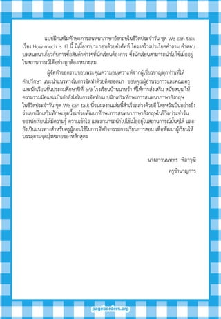 แบบฝึกเสริมทักษะการสนทนาภาษาอังกฤษในชีวิตประจาวัน ชุด We can talk
เรื่อง How much is it? นี้ มีเนื้อหาประกอบด้วยคาศัพท์ โครงสร้างประโยคคาถาม คาตอบ
บทสนทนาเกี่ยวกับการซื้อสินค้าต่างๆที่นักเรียนต้องการ ซึ่งนักเรียนสามารถนาไปใช้เมื่ออยู่
ในสถานการณ์ได้อย่างถูกต้องเหมาะสม
ผู้จัดทาขอกราบขอบพระคุณความอนุเคราะห์จากผู้เชี่ยวชาญทุกท่านที่ให้
คาปรึกษา แนะนาแนวทางในการจัดทาด้วยดีตลอดมา ขอบคุณผู้อานวยการและคณะครู
และนักเรียนชั้นประถมศึกษาปีที่ 6/3 โรงเรียนบ้านนาหว้า ที่ให้การส่งเสริม สนับสนุน ให้
ความร่วมมือและเป็นกาลังใจในการจัดทาแบบฝึกเสริมทักษะการสนทนาภาษาอังกฤษ
ในชีวิตประจาวัน ชุด We can talk นี้จนผลงานเล่มนี้สาเร็จลุล่วงด้วยดี โดยหวังเป็นอย่างยิ่ง
ว่าแบบฝึกเสริมทักษะชุดนี้จะช่วยพัฒนาทักษะการสนทนาภาษาอังกฤษในชีวิตประจาวัน
ของนักเรียนให้มีความรู้ ความเข้าใจ และสามารถนาไปใช้เมื่ออยู่ในสถานการณ์นั้นๆได้ และ
ยังเป็นแนวทางสาหรับครูผู้สอนใช้ในการจัดกิจกรรมการเรียนการสอน เพื่อพัฒนาผู้เรียนให้
บรรลุตามจุดมุ่งหมายของหลักสูตร
นางสาวนนทพร พิลาวุฒิ
ครูชานาญการ
 