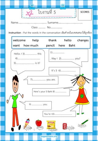 Hello. I 3)………………… this
4)………………………………...
5)………………………….. is it?
1)…………………
. May I 2)………….………. you?
It’s 5 6)……………………..
Here’s your 5 Baht 8) ………………...
You’re 10)……………………….…...
7)……….…………. you are.
ใบงานที่ 5 SCORES
Name……………………………………… Surname………….…………………….
Class ……….. No…..………….
9) ………………… you.
welcome help thank hello changes
want how much pencil here Baht
Instruction : Put the words in the conversation เติมคาลงในบทสนทนาให้ถูกต้อง
 