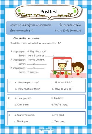 Posttest
กลุ่มสาระการเรียนรู้วิชาภาษาต่างประเทศ ชั้นประถมศึกษาปีที่ 6
เรื่อง How much is it? จานวน 10 ข้อ 10 คะแนน
Choose the best answer.
1. a. How are you today? b. How much is it?
c. How much are they? d. How do you do?
Read the conversation below to answer item 1-3
A shopkeeper : Hi. May I help you?
Buyer : I want 2 bananas ………..…1…………………
A shopkeeper : They’re 20 Baht.
Buyer : …………2………………….
A shopkeeper : …………3……………...
Buyer : Thank you.
2. a. Here you are. b. I’m here.
c. Over there d. You’re there.
3. a. You’re welcome. b. I’m good.
c. Thank you. d. Take care.
 