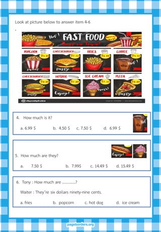 Look at picture below to answer item 4-6
.
4. How much is it?
a. 6.99 $ b. 4.50 $ c. 7.50 $ d. 6.99 $
5. How much are they?
a. 7.50 $ b. 7.99$ c. 14.49 $ d. 15.49 $
6. Tony : How much are …………..?
Waiter : They’re six dollars ninety-nine cents.
a. fries b. popcorn c. hot dog d. ice cream
 