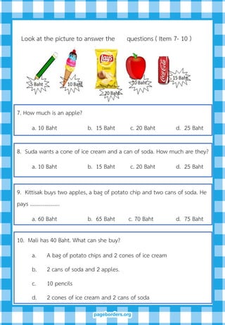 7. How much is an apple?
a. 10 Baht b. 15 Baht c. 20 Baht d. 25 Baht
8. Suda wants a cone of ice cream and a can of soda. How much are they?
a. 10 Baht b. 15 Baht c. 20 Baht d. 25 Baht
9. Kittisak buys two apples, a bag of potato chip and two cans of soda. He
pays ………………….
a. 60 Baht b. 65 Baht c. 70 Baht d. 75 Baht
Look at the picture to answer the questions ( Item 7- 10 )
10. Mali has 40 Baht. What can she buy?
a. A bag of potato chips and 2 cones of ice cream
b. 2 cans of soda and 2 apples.
c. 10 pencils
d. 2 cones of ice cream and 2 cans of soda
 