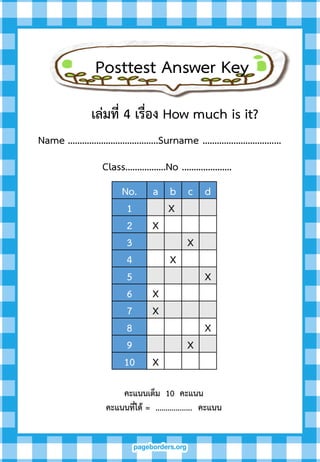 Posttest Answer Key
Name ………………………………..Surname …………..……….………
Class……………..No …………………
คะแนนเต็ม 10 คะแนน
คะแนนที่ได้ = .................. คะแนน
No. a b c d
1 X
2 X
3 X
4 X
5 X
6 X
7 X
8 X
9 X
10 X
เล่มที่ 4 เรื่อง How much is it?
 
