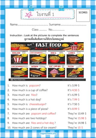 ใบงานที่ 1 SCORES
Name……………………………………… Surname………….…………………….
Class ……….. No…..………….
1. How much is popcorn? It’s 5.99 $
2. How much is a cup of coffee? It’s 4.50 $
3. How much are fries? It’s 6.99 $
4. How much is a hot dog? It’s 7.99 $
5. How much is cheeseburger? It’s 7.50 $
6. How much is a piece of pizza? It’s 8.99 $
7. How much are popcorn and coffee? They’re 10.49 $
8. How much are two hotdogs? They’re 15.98 $
9. How much are fries and a hot dog ? They’re 14.98 $
10. How much are 2 cones of ice cream? They’re 15 $
Instruction : Look at the pictures to complete the sentences
ดูภำพเพื่อเติมข้อควำมให้ประโยคสมบูรณ์
 