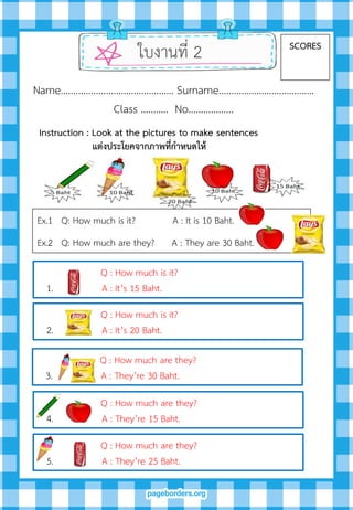 ใบงานที่ 2 SCORES
Name……………………………………… Surname………….…………………….
Class ……….. No…..………….
Ex.1 Q: How much is it? A : It is 10 Baht.
Ex.2 Q: How much are they? A : They are 30 Baht.
Instruction : Look at the pictures to make sentences
แต่งประโยคจำกภำพที่กำหนดให้
Q : How much is it?
1. A : It’s 15 Baht.
Q : How much is it?
2. A : It’s 20 Baht.
Q : How much are they?
3. A : They’re 30 Baht.
Q : How much are they?
4. A : They’re 15 Baht.
Q : How much are they?
5. A : They’re 25 Baht.
 