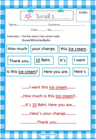 ใบงานที่ 3
SCORES
Name……………………………………… Surname………….…………………….
Class ……….. No…..………….
…..…I want this ice cream………
…How much is this ice cream?..
….It’s 10 Baht. Here you are….
………Here’s your change………..
……..………Thank you………….……..
I want
this ice cream.How much
is this ice cream?
It’s10 Baht.
Here you are. Here’s
your change.
Thank you.
Instruction : Put the song in the correct order
เรียงเพลงให้เป็นประโยคที่ถูกต้อง
 