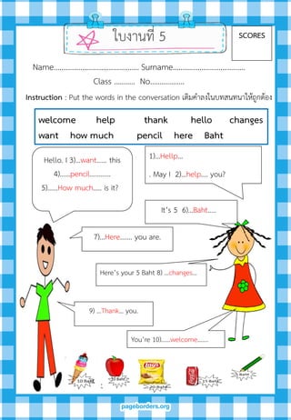 Hello. I 3)…want…… this
4)……pencil………...
5)……How much….. is it?
1)…Hellp…
. May I 2)…help…. you?
It’s 5 6)…Baht…..
Here’s your 5 Baht 8) …changes...
You’re 10)……welcome.…...
7)…Here……. you are.
ใบงานที่ 5 SCORES
Name……………………………………… Surname………….…………………….
Class ……….. No…..………….
9) …Thank… you.
welcome help thank hello changes
want how much pencil here Baht
Instruction : Put the words in the conversation เติมคาลงในบทสนทนาให้ถูกต้อง
 