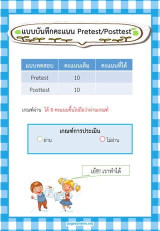 แบบบันทึกคะแนน Pretest/Posttest
แบบทดสอบ คะแนนเต็ม คะแนนที่ได้
Pretest 10
Posttest 10
เกณฑ์ผ่าน ได้ 8 คะแนนขึ้นไปถือว่าผ่านเกณฑ์
เกณฑ์กำรประเมิน
ผ่าน ไม่ผ่าน
เย้!!!! เราทาได้
 