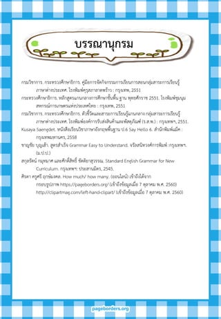 บรรณำนุกรม
กรมวิชาการ. กระทรวงศึกษาธิการ. คู่มือการจัดกิจกรรมการเรียนการสอนกลุ่มสาระการเรียนรู้
ภาษาต่างประเทศ. โรงพิมพ์คุรุสภาลาดพร้าว : กรุงเทพ, 2551
กระทรวงศึกษาธิการ. หลักสูตรแกนกลางการศึกษาขั้นพื้น ฐาน พุทธศักราช 2551. โรงพิมพ์ชุมนุม
สหกรณ์การเกษตรแห่งประเทศไทย : กรุงเทพ, 2551
กรมวิชาการ. กระทรวงศึกษาธิการ. ตัวชี้วัดและสาระการเรียนรู้แกนกลาง กลุ่มสาระการเรียนรู้
ภาษาต่างประเทศ. โรงพิมพ์องค์การรับส่งสินค้าและพัสดุภัณฑ์ (ร.ส.พ.) : กรุงเทพฯ, 2551.
Kusaya Saengdet. หนังสือเรียนวิชาภาษาอังกฤษพื้นฐาน ป.6 Say Hello 6. สานักพิมพ์แม็ค :
กรุงเทพมหานคร, 2558
ชาญชัย บุญเฮ้า. สูตรสาเร็จ Grammar Easy to Understand. จรัลสนิทวงศ์การพิมพ์ :กรุงเทพฯ.
(ม.ป.ป.)
สกุลรัตน์ กมุทมาศ และศักดิ์สิทธิ์ ขัตติยาสุวรรณ. Standard English Grammar for New
Curriculum. กรุงเทพฯ: ประสานมิตร, 2545.
ศิรดา ครูศรี ฤกษ์มงคล. How much/ how many. (ออนไลน์) เข้าถึงได้จาก
กรอบรูปภาพ https://pageborders.org/ (เข้าถึงข้อมูลเมื่อ 7 ตุลาคม พ.ศ. 2560)
http://clipartmag.com/left-hand-clipart/ (เข้าถึงข้อมูลเมื่อ 7 ตุลาคม พ.ศ. 2560)
 