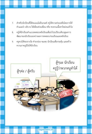 สู้ๆนะ นักเรียน
ครูรู้ว่าพวกหนูทาได้
สู้ๆค่ะ / สู้ครับ
7. สาหรับนักเรียนที่ได้คะแนนไม่ถึงเกณฑ์ ครูให้ความช่วยเหลือโดยการให้
คาแนะนา อธิบาย ให้เพื่อนช่วยเพื่อน หรือ ทบทวนเนื้อหาใหม่จนเข้าใจ
8. ครูให้นักเรียนทาแบบทดสอบหลังเรียนเพื่อนาไปเปรียบเทียบดูผลการ
พัฒนาของนักเรียนระหว่างผลการทดสอบก่อนเรียนและหลังเรียน
9. ครูควรให้ของรางวัล คายกย่อง ขมเชย นักเรียนเพื่อกระตุ้น และสร้าง
ความภาคภูมิใจให้นักเรียน
 