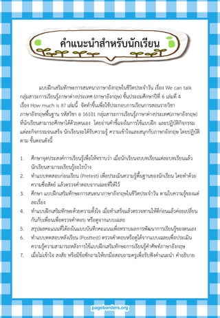 แบบฝึกเสริมทักษะการสนทนาภาษาอังกฤษในชีวิตประจาวัน เรื่อง We can talk
กลุ่มสาระการเรียนรู้ภาษาต่างประเทศ (ภาษาอังกฤษ) ชั้นประถมศึกษาปีที่ 6 เล่มที่ 4
เรื่อง How much is it? เล่มนี้ จัดทาขึ้นเพื่อใช้ประกอบการเรียนการสอนรายวิชา
ภาษาอังกฤษพื้นฐาน รหัสวิชา อ 16101 กลุ่มสาระการเรียนรู้ภาษาต่างประเทศ(ภาษาอังกฤษ)
ที่นักเรียนสามารถศึกษาได้ด้วยตนเอง โดยอ่านคาชี้แจงในการใช้แบบฝึก และปฏิบัติกิจกรรม
แต่ละกิจกรรมจนเสร็จ นักเรียนจะได้รับความรู้ ความเข้าใจและสนุกกับภาษาอังกฤษ โดยปฏิบัติ
ตาม ขั้นตอนดังนี้
1. ศึกษาจุดประสงค์การเรียนรู้เพื่อให้ทราบว่า เมื่อนักเรียนจบบทเรียนแต่ละบทเรียนแล้ว
นักเรียนสามารถเรียนรู้อะไรบ้าง
2. ทาแบบทดสอบก่อนเรียน (Pretest) เพื่อประเมินความรู้พื้นฐานของนักเรียน โดยทาด้วย
ความซื่อสัตย์ แล้วตรวจคาตอบจากเฉลยที่ให้ไว้
3. ศึกษา แบบฝึกเสริมทักษะการสนทนาภาษาอังกฤษในชีวิตประจาวัน ตามใบความรู้ของแต่
ละเรื่อง
4. ทาแบบฝึกเสริมทักษะด้วยความตั้งใจ เมื่อทาเสร็จแล้วตรวจทานให้ดีก่อนแล้วค่อยเปลี่ยน
กันกับเพื่อนเพื่อตรวจคาตอบ หรือดูจากแบบเฉลย
5. สรุปผลคะแนนที่ได้ลงในแบบบันทึกคะแนนเพื่อทราบผลการพัฒนาการเรียนรู้ของตนเอง
6. ทาแบบทดสอบหลังเรียน (Posttest) ตรวจคาตอบหรือดูได้จากแบบเฉลยเพื่อประเมิน
ความรู้ความสามารถหลังการใช้แบบฝึกเสริมทักษะการเรียนรู้คาศัพท์ภาษาอังกฤษ
7. เมื่อไม่เข้าใจ สงสัย หรือมีข้อซักถามให้ยกมือสอบถามครูเพื่อรับฟังคาแนะนา คาอธิบาย
คำแนะนำสำหรับนักเรียน
 
