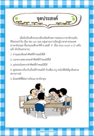 เมื่อนักเรียนศึกษาแบบฝึกเสริมทักษะการสนทนาภาษาอังกฤษใน
ชีวิตประจาวัน เรื่อง We can talk กลุ่มสาระการเรียนรู้ภาษาต่างประเทศ
(ภาษาอังกฤษ) ชั้นประถมศึกษาปีที่ 6 เล่มที่ 4 เรื่อง How much is it? เสร็จ
แล้ว นักเรียนสามารถ
1. อ่านและเขียนคาศัพท์ที่กาหนดให้ได้
2. บอกความหมายของคาศัพท์ที่กาหนดให้ได้
3. แต่งประโยคจากคาศัพท์ที่กาหนดให้ได้
4. พูดสนทนาเกี่ยวกับเรื่องที่กาหนดให้ กับเพื่อน ครู คนใกล้ชิดได้ถูกต้องตาม
สถานการณ์
5. มีเจตคติที่ดีต่อการเรียนภาษาอังกฤษ
จุดประสงค์
 