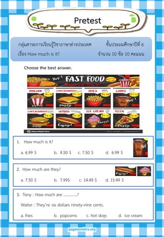 Pretest
กลุ่มสาระการเรียนรู้วิชาภาษาต่างประเทศ ชั้นประถมศึกษาปีที่ 6
เรื่อง How much is it? จานวน 10 ข้อ 10 คะแนน
Choose the best answer.
1. How much is it?
a. 6.99 $ b. 4.50 $ c. 7.50 $ d. 6.99 $
2. How much are they?
a. 7.50 $ b. 7.99$ c. 14.49 $ d. 15.49 $
3. Tony : How much are …………..?
Waiter : They’re six dollars ninety-nine cents.
a. fries b. popcorns c. hot dogs d. ice cream
 