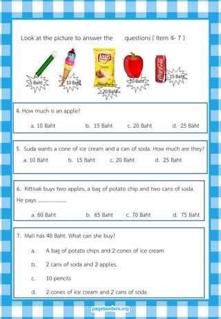 4. How much is an apple?
a. 10 Baht b. 15 Baht c. 20 Baht d. 25 Baht
5. Suda wants a cone of ice cream and a can of soda. How much are they?
a. 10 Baht b. 15 Baht c. 20 Baht d. 25 Baht
6. Kittisak buys two apples, a bag of potato chip and two cans of soda.
He pays ………………….
a. 60 Baht b. 65 Baht c. 70 Baht d. 75 Baht
Look at the picture to answer the questions ( Item 4- 7 )
7. Mali has 40 Baht. What can she buy?
a. A bag of potato chips and 2 cones of ice cream
b. 2 cans of soda and 2 apples.
c. 10 pencils
d. 2 cones of ice cream and 2 cans of soda
 