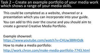 This could be completed as a website, showreel or a
presentation which you can incorporate into your guide.
You can add to this over the course and you should aim to
create a general Creative Media Portfolio.
Example showreel:
https://www.youtube.com/watch?v=CHUw3BRHDdk
How to make a media portfolio:
http://work.chron.com/make-media-portfolio-7743.html
Task 2 – Create an example portfolio of your media work
which shows a range of your media skills.
 