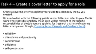 Create a covering letter to add into your guide to accompany the CV you
created.
Be sure to deal with the following points in your letter and refer to your Media
work where possible and how these skills will be relevant to the specific
responsibilities of the job you are applying for (research a variety of covering
letter examples on Google; Covering Letter Example and Guidance here):
• reliability
• attendance and punctuality
• commitment
• efficiency
• self-presentation
Task 4 – Create a cover letter to apply for a role
 